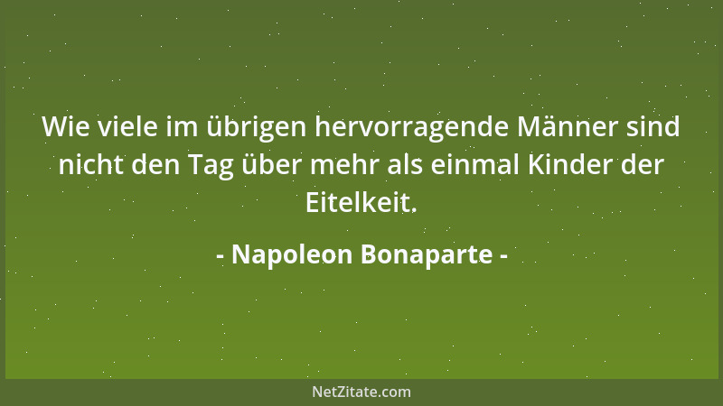 Napoleon Bonaparte - Wie viele im übrigen hervorragende Männer sind nicht den Tag über mehr als einmal Kinder der Eitelkeit...