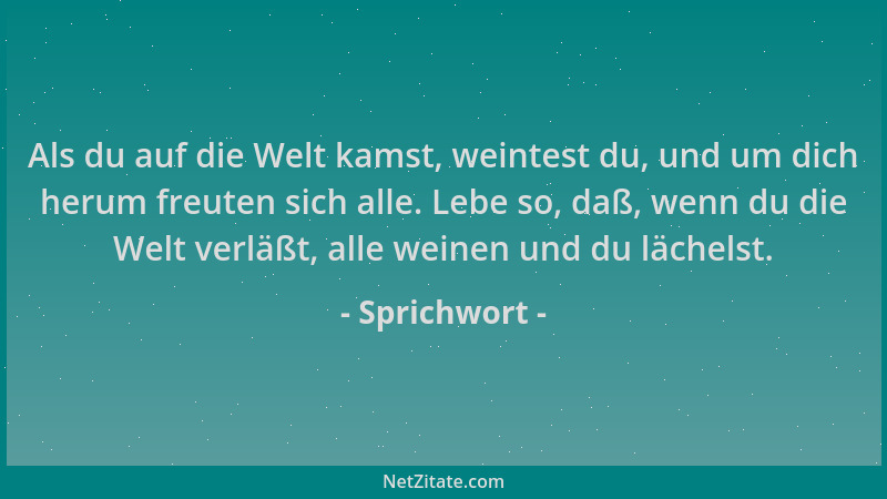 Sprichwort - Als du auf die Welt kamst, weintest du, und um dich herum freuten sich alle. Lebe so, daß, wenn du die Welt ve...