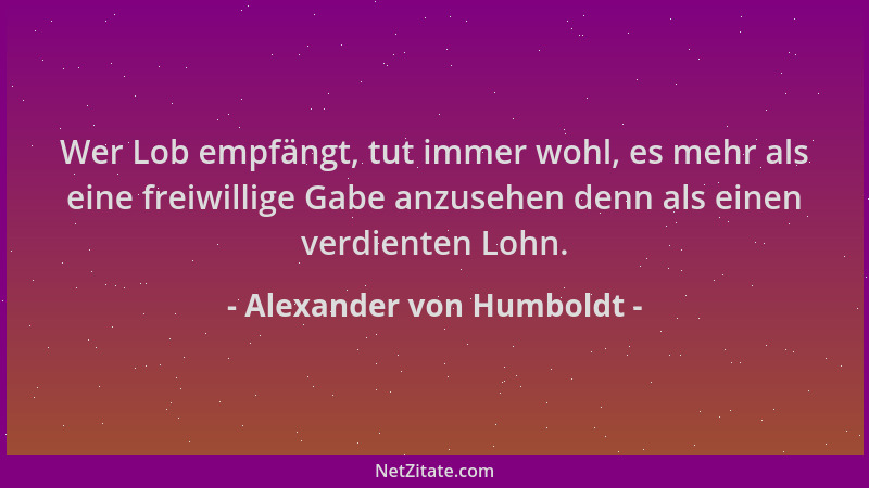 Alexander von Humboldt - Wer Lob empfängt, tut immer wohl, es mehr als eine freiwillige Gabe anzusehen denn als einen verdi...