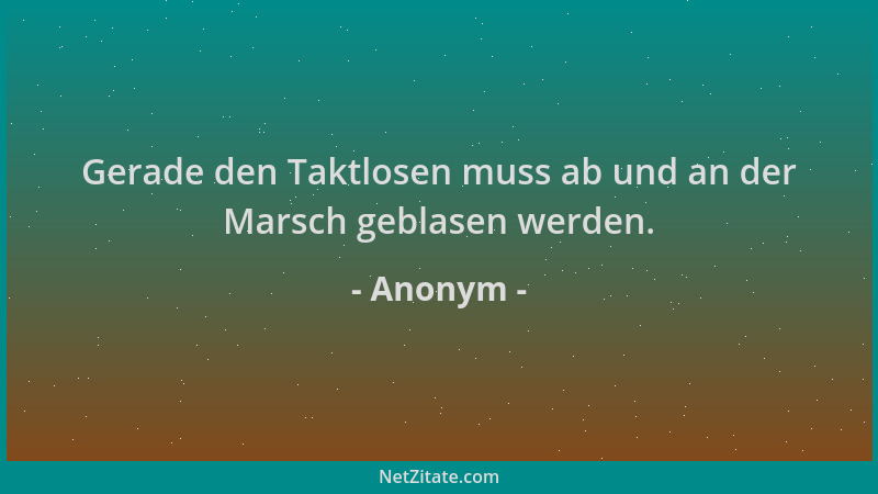 Anonym - Gerade den Taktlosen muss ab und an der Marsch geblasen werden....