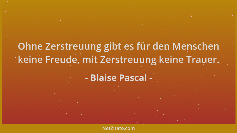 Blaise Pascal - Ohne Zerstreuung gibt es für den Menschen keine Freude, mit Zerstreuung keine Trauer....