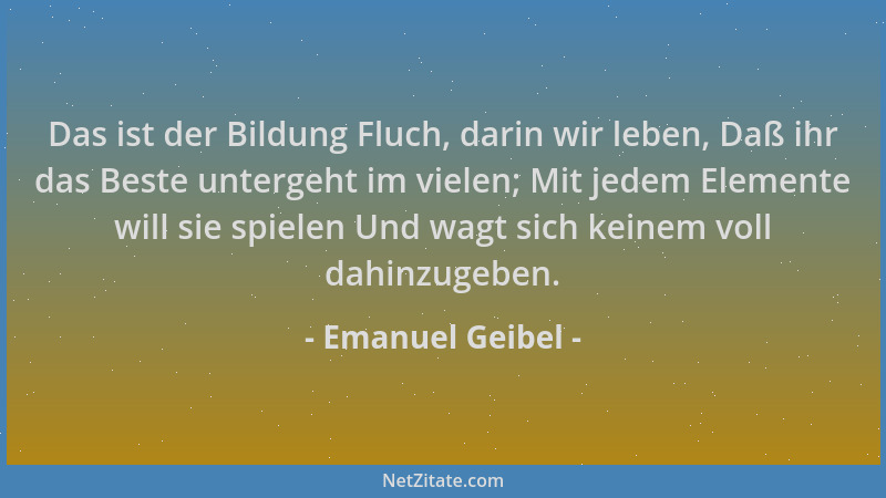 Emanuel Geibel - Das ist der Bildung Fluch, darin wir leben, Daß ihr das Beste untergeht im vielen; Mit jedem Elemente will...