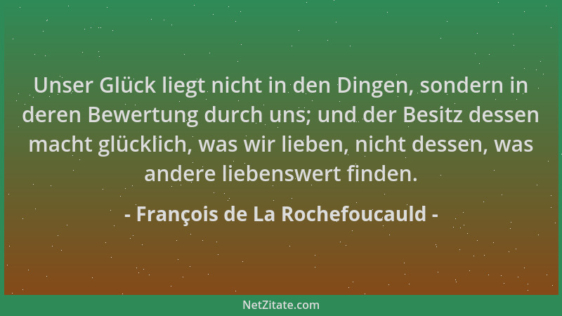 François de La Rochefoucauld - Unser Glück liegt nicht in den Dingen, sondern in deren Bewertung durch uns; und der Besitz...