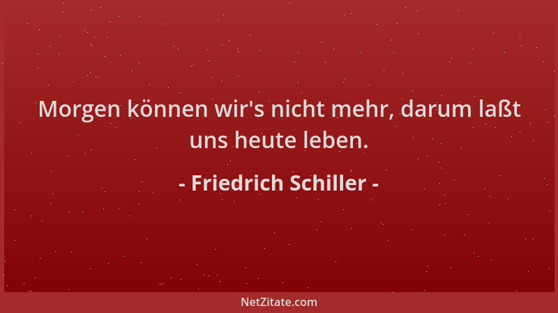 Friedrich Schiller - Morgen können wir 's nicht mehr, darum laßt uns heute leben....