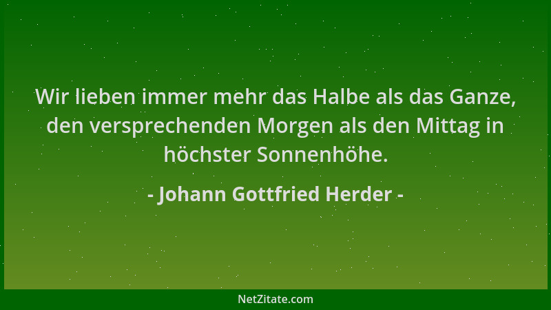 Johann Gottfried Herder - Wir lieben immer mehr das Halbe als das Ganze, den versprechenden Morgen als den Mittag in höchst...
