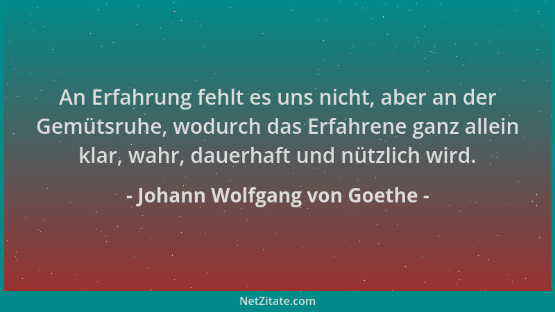 Johann Wolfgang von Goethe - An Erfahrung fehlt es uns nicht, aber an der Gemütsruhe, wodurch das Erfahrene ganz allein kla...