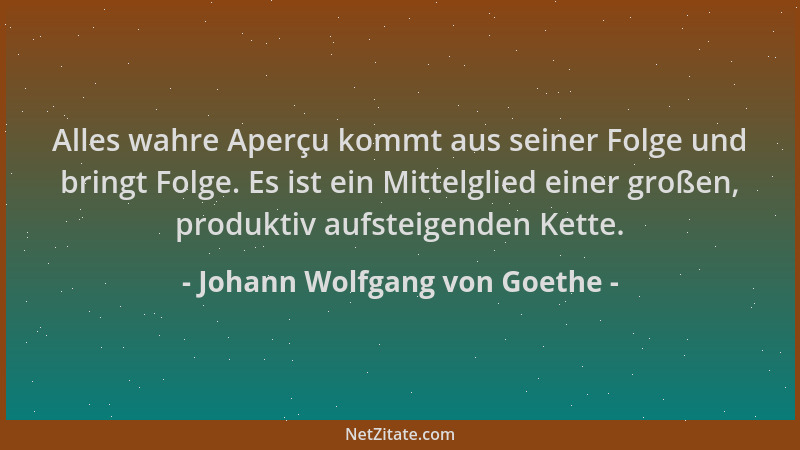 Johann Wolfgang von Goethe - Alles wahre Aperçu kommt aus seiner Folge und bringt Folge. Es ist ein Mittelglied einer große...