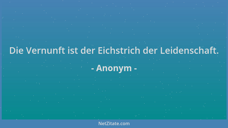 Anonym - Die Vernunft ist der Eichstrich der Leidenschaft....