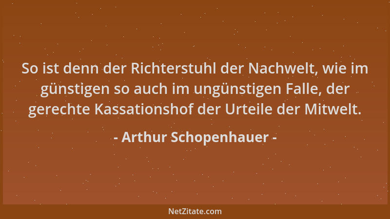 Arthur Schopenhauer - So ist denn der Richterstuhl der Nachwelt, wie im günstigen so auch im ungünstigen Falle, der gerecht...
