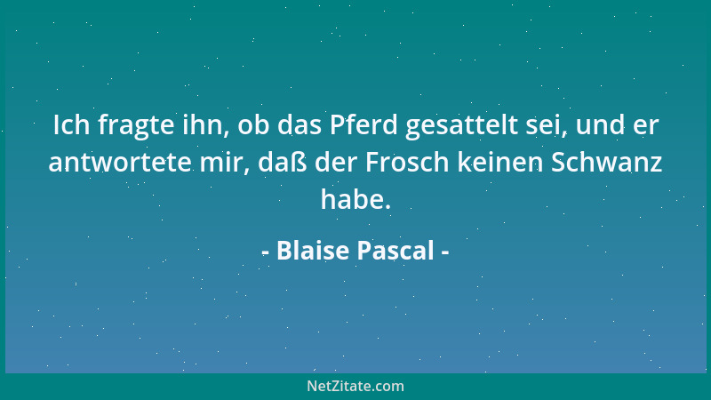 Blaise Pascal - Ich fragte ihn, ob das Pferd gesattelt sei, und er antwortete mir, daß der Frosch keinen Schwanz habe....