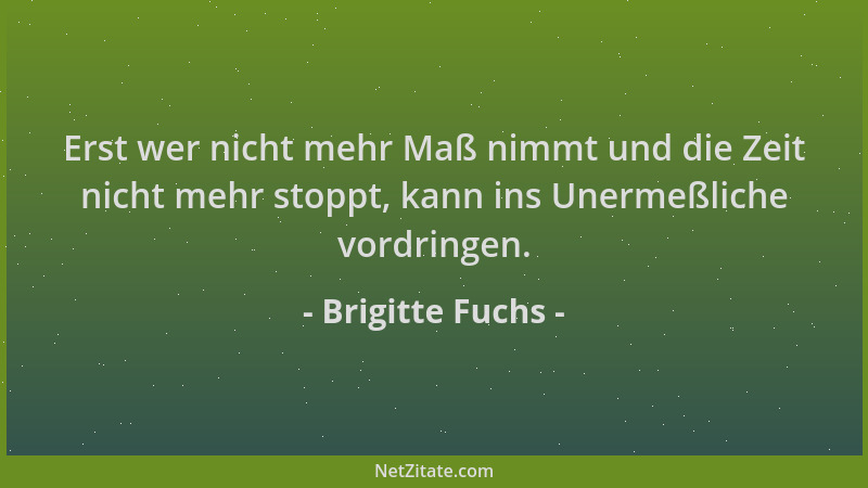 Brigitte Fuchs - Erst wer nicht mehr Maß nimmt und die Zeit nicht mehr stoppt, kann ins Unermeßliche vordringen....