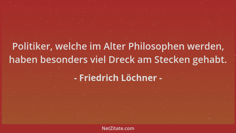 Friedrich Löchner - Politiker, welche im Alter Philosophen werden, haben besonders viel Dreck am Stecken gehabt....