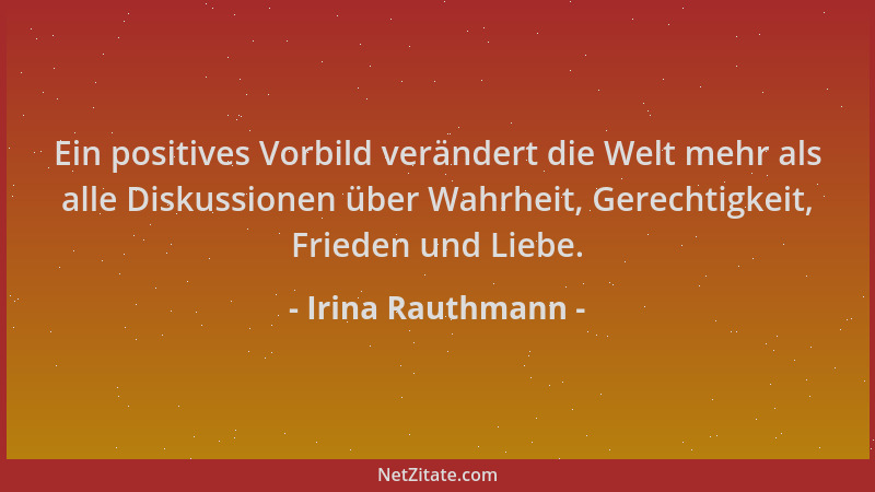 Irina Rauthmann - Ein positives Vorbild verändert die Welt mehr als alle Diskussionen über Wahrheit, Gerechtigkeit, Frieden...