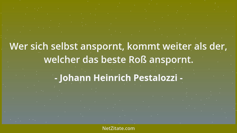 Johann Heinrich Pestalozzi - Wer sich selbst anspornt, kommt weiter als der, welcher das beste Roß anspornt....