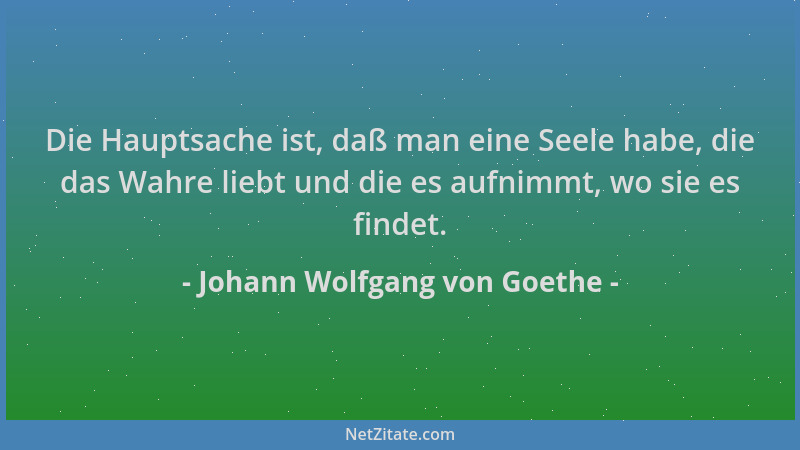 Johann Wolfgang von Goethe - Die Hauptsache ist, daß man eine Seele habe, die das Wahre liebt und die es aufnimmt, wo sie e...