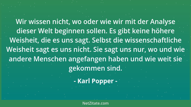 Karl Popper - Wir wissen nicht, wo oder wie wir mit der Analyse dieser Welt beginnen sollen. Es gibt keine höhere Weisheit,...