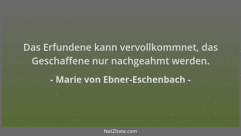 Marie von Ebner-Eschenbach - Das Erfundene kann vervollkommnet, das Geschaffene nur nachgeahmt werden....