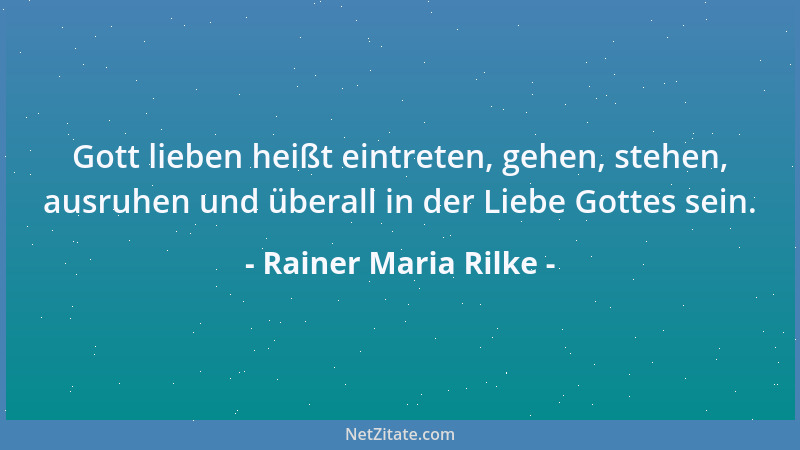 Rainer Maria Rilke - Gott lieben heißt eintreten, gehen, stehen, ausruhen und überall in der Liebe Gottes sein....