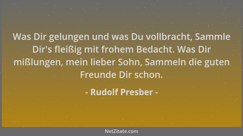 Rudolf Presber - Was Dir gelungen und was Du vollbracht, Sammle Dir 's fleißig mit frohem Bedacht. Was Dir mißlungen, mein l...