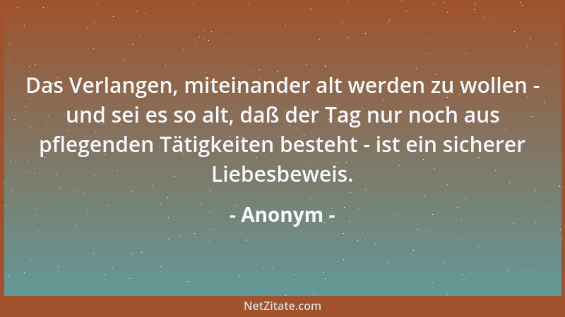 Anonym - Das Verlangen, miteinander alt werden zu wollen - und sei es so alt, daß der Tag nur noch aus pflegenden Tätigkeit...