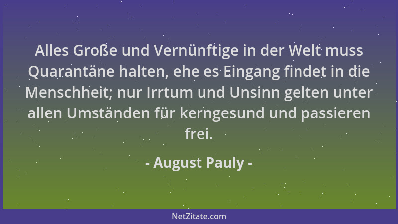 August Pauly - Alles Große und Vernünftige in der Welt muss Quarantäne halten, ehe es Eingang findet in die Menschheit; nur...