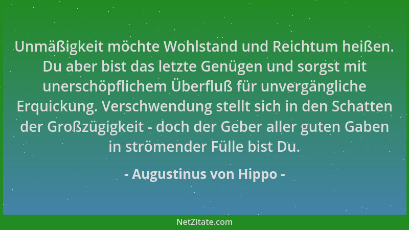 Augustinus von Hippo - Unmäßigkeit möchte Wohlstand und Reichtum heißen. Du aber bist das letzte Genügen und sorgst mit une...