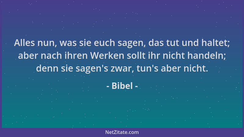 Bibel - Alles nun, was sie euch sagen, das tut und haltet; aber nach ihren Werken sollt ihr nicht handeln; denn sie sagen 's...