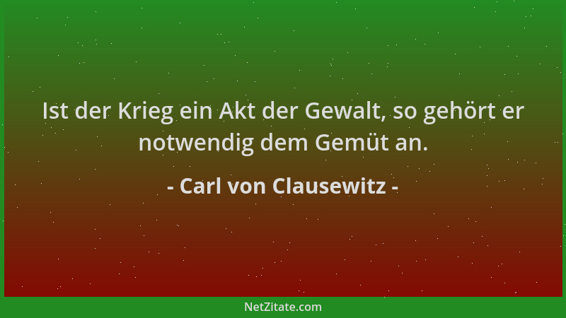 Carl von Clausewitz - Ist der Krieg ein Akt der Gewalt, so gehört er notwendig dem Gemüt an....