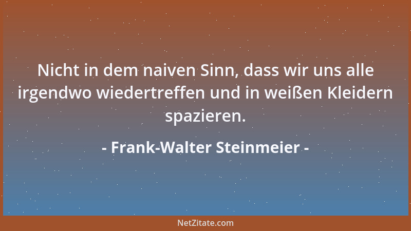 Frank-Walter Steinmeier - Nicht in dem naiven Sinn, dass wir uns alle irgendwo wiedertreffen und in weißen Kleidern spazier...