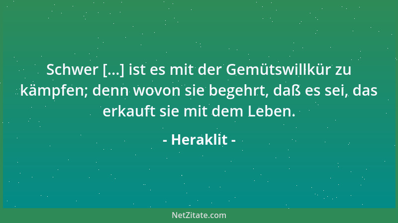 Heraklit - Schwer [...] ist es mit der Gemütswillkür zu kämpfen; denn wovon sie begehrt, daß es sei, das erkauft sie mit de...