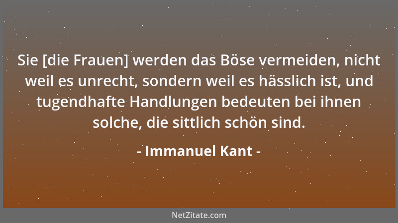 Immanuel Kant - Sie [die Frauen] werden das Böse vermeiden, nicht weil es unrecht, sondern weil es hässlich ist, und tugend...