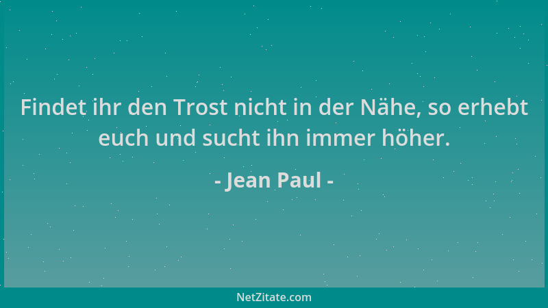 Jean Paul - Findet ihr den Trost nicht in der Nähe, so erhebt euch und sucht ihn immer höher....