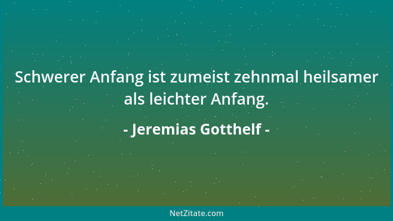 Jeremias Gotthelf - Schwerer Anfang ist zumeist zehnmal heilsamer als leichter Anfang....