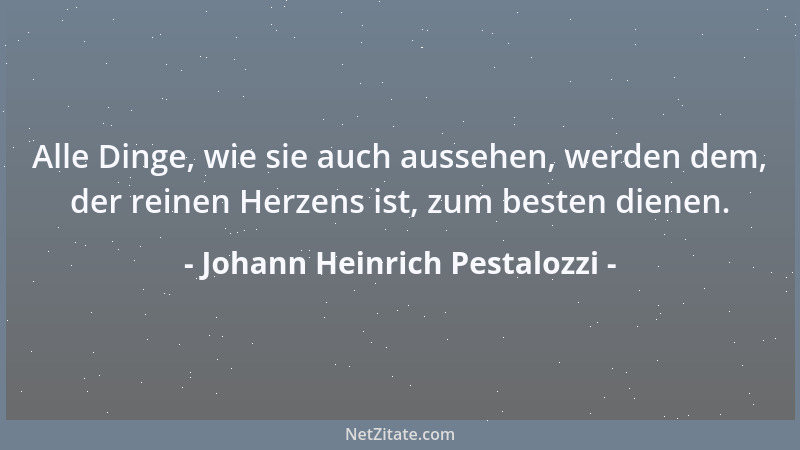 Johann Heinrich Pestalozzi - Alle Dinge, wie sie auch aussehen, werden dem, der reinen Herzens ist, zum besten dienen....