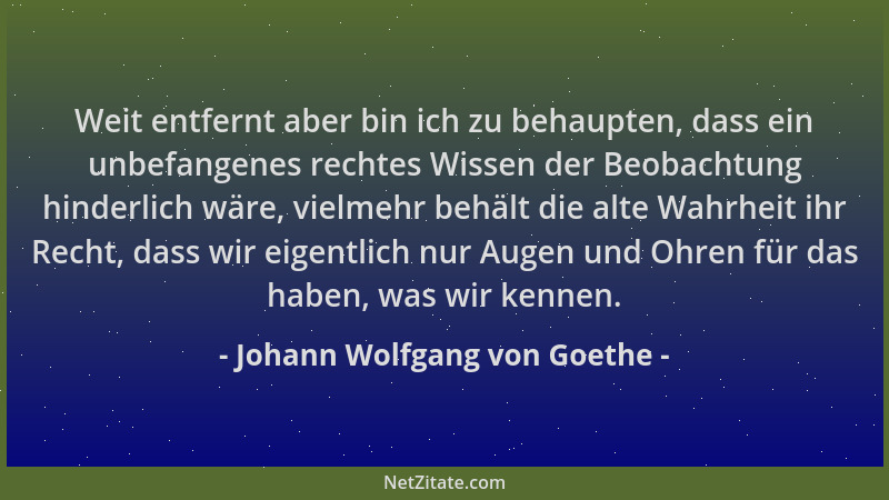 Johann Wolfgang von Goethe - Weit entfernt aber bin ich zu behaupten, dass ein unbefangenes rechtes Wissen der Beobachtung...