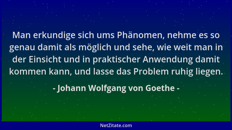 Johann Wolfgang von Goethe - Man erkundige sich ums Phänomen, nehme es so genau damit als möglich und sehe, wie weit man in...