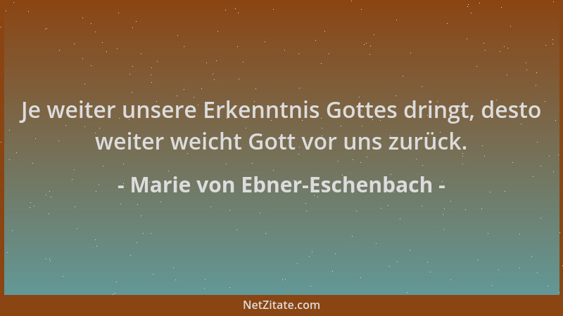 Marie von Ebner-Eschenbach - Je weiter unsere Erkenntnis Gottes dringt, desto weiter weicht Gott vor uns zurück....