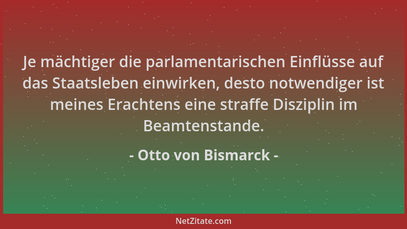 Otto von Bismarck - Je mächtiger die parlamentarischen Einflüsse auf das Staatsleben einwirken, desto notwendiger ist meine...