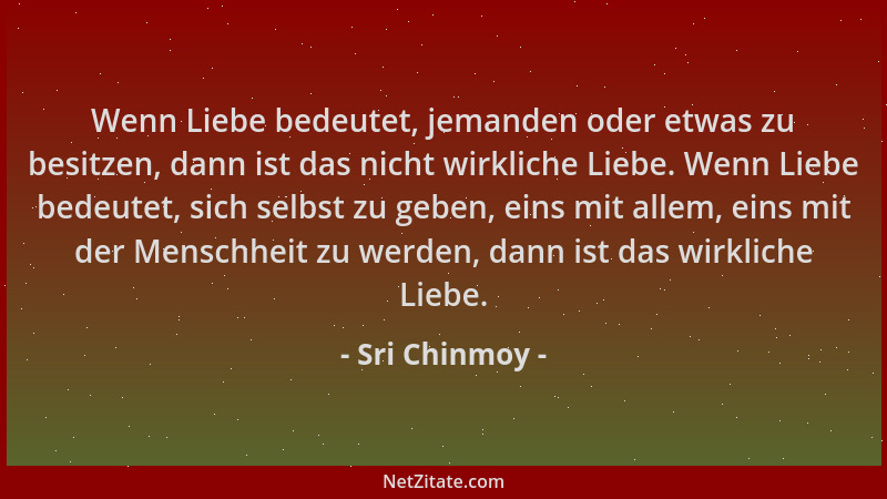 Sri Chinmoy - Wenn Liebe bedeutet, jemanden oder etwas zu besitzen, dann ist das nicht wirkliche Liebe. Wenn Liebe bedeutet...