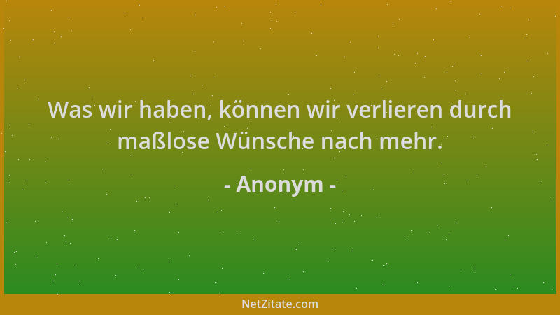 Anonym - Was wir haben, können wir verlieren durch maßlose Wünsche nach mehr....