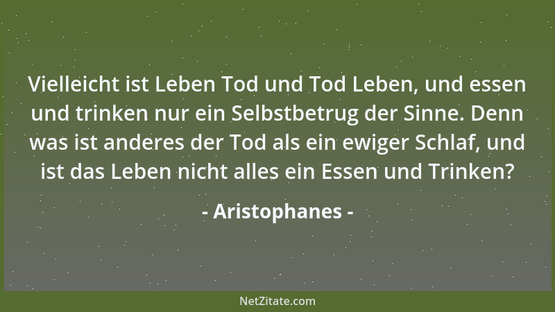 Aristophanes - Vielleicht ist Leben Tod und Tod Leben, und essen und trinken nur ein Selbstbetrug der Sinne. Denn was ist a...