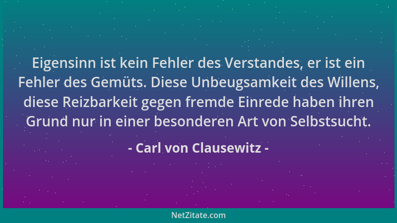 Carl von Clausewitz - Eigensinn ist kein Fehler des Verstandes, er ist ein Fehler des Gemüts. Diese Unbeugsamkeit des Wille...