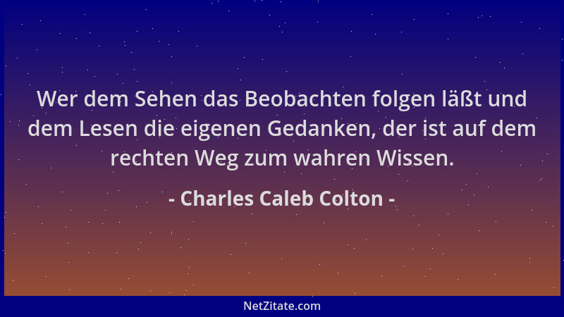 Charles Caleb Colton - Wer dem Sehen das Beobachten folgen läßt und dem Lesen die eigenen Gedanken, der ist auf dem rechten...