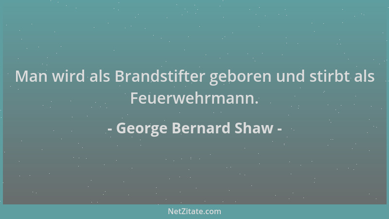 George Bernard Shaw - Man wird als Brandstifter geboren und stirbt als Feuerwehrmann....