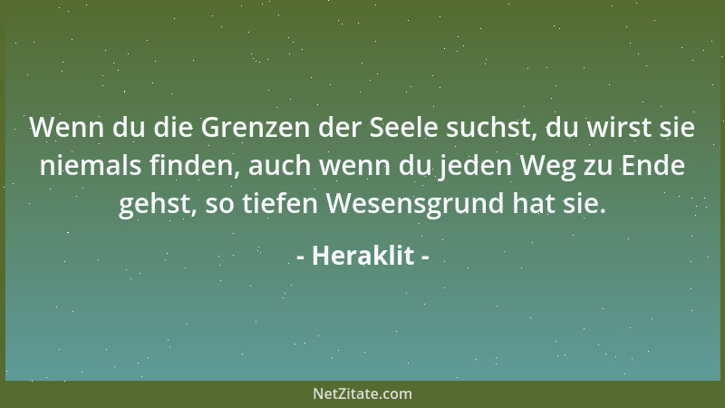 Heraklit - Wenn du die Grenzen der Seele suchst, du wirst sie niemals finden, auch wenn du jeden Weg zu Ende gehst, so tief...