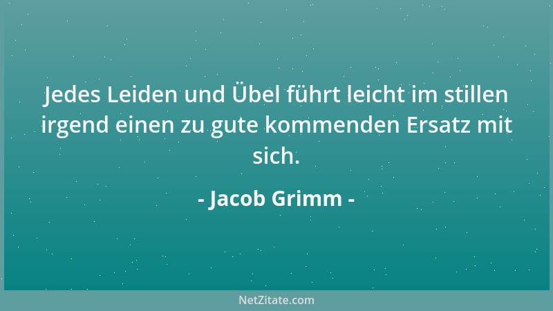 Jacob Grimm - Jedes Leiden und Übel führt leicht im stillen irgend einen zu gute kommenden Ersatz mit sich....