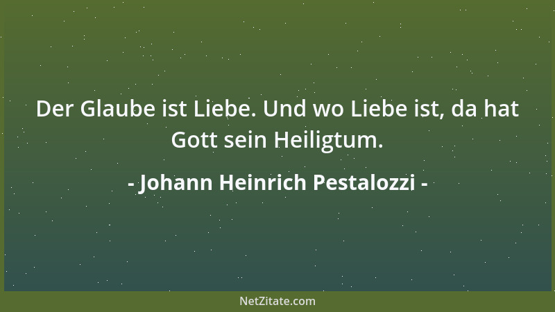 Johann Heinrich Pestalozzi - Der Glaube ist Liebe. Und wo Liebe ist, da hat Gott sein Heiligtum....