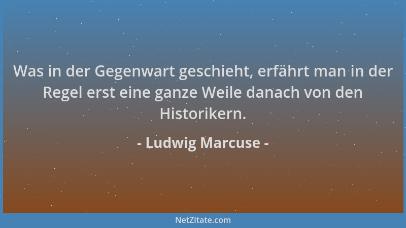Ludwig Marcuse - Was in der Gegenwart geschieht, erfährt man in der Regel erst eine ganze Weile danach von den Historikern....