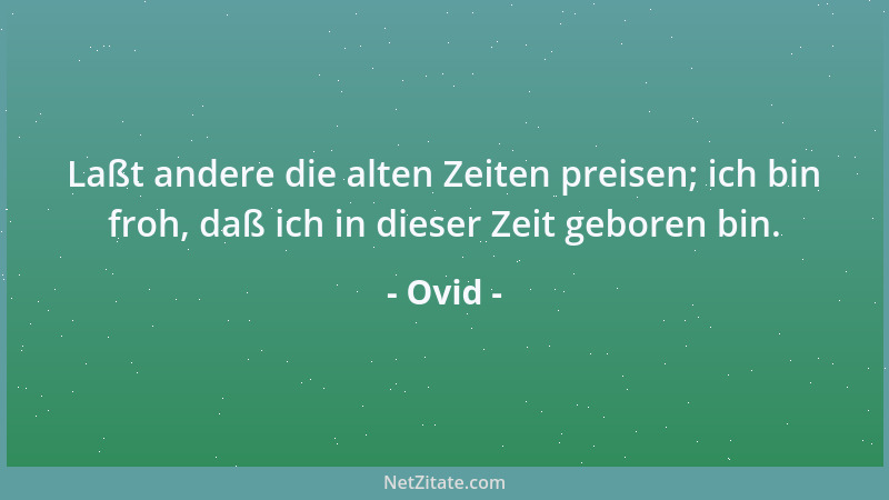 Ovid - Laßt andere die alten Zeiten preisen; ich bin froh, daß ich in dieser Zeit geboren bin....