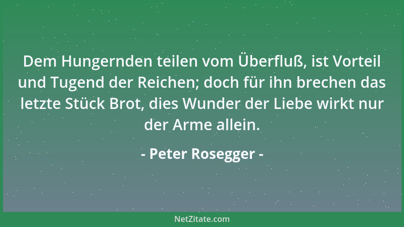 Peter Rosegger - Dem Hungernden teilen vom Überfluß, ist Vorteil und Tugend der Reichen; doch für ihn brechen das letzte St...